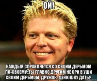 ой! каждый справляется со своим дерьмом по-своему. ты главно другим не сри в уши своим дерьмом, дружок. денюшку дать?
