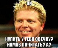 ой купить у тебя свечку? намаз почитать? а?
