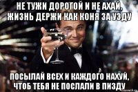 не тужи дорогой и не ахай. жизнь держи как коня за узду посылай всех и каждого нахуй, чтоб тебя не послали в пизду