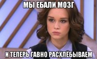мы ебали мозг и теперь гавно расхлёбываем