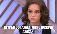  шурыгоо! ахах! говно пожри! ахахах!