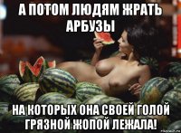 а потом людям жрать арбузы на которых она своей голой грязной жопой лежала!