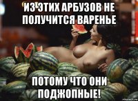 из этих арбузов не получится варенье потому что они поджопные!