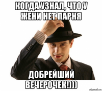 когда узнал, что у жени нет парня добрейший вечерочек!)))