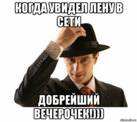 когда увидел лену в сети добрейший вечерочек!)))