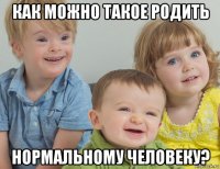 как можно такое родить нормальному человеку?