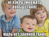 не хуй размножать вообще такое жаль нет законов таких