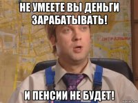 не умеете вы деньги зарабатывать! и пенсии не будет!