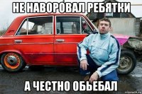не наворовал ребятки а честно обьебал