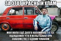 за этот красный хлам моя жопа ещё долго напоминает о тех ощущениях что я испытывал при знакомстве с одним чуваком