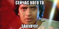 сейчас кого то закуячу!