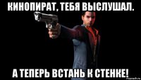 кинопират, тебя выслушал. а теперь встань к стенке!