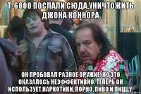 т-6000 послали сюда,уничтожить джона коннора он пробовал разное оружие. но это оказалось неэффективно. теперь он использует наркотики, порно, пиво и пиццу.