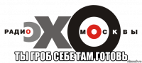  ты гроб себе там готовь