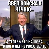ввёл войска в чечню... а теперь это кашу за много лет не расхлебать