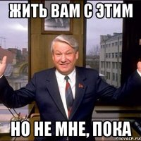 жить вам с этим но не мне, пока