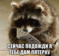  сейчас подожди я тебе дам пятерку