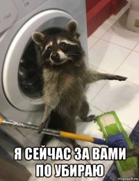  я сейчас за вами по убираю