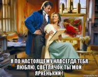  я по настоящему навсегда тебя люблю, светлячок ты мой яркенький !