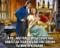  я по - настоящему бесконечно навсегда тебя люблю, светлячок ты мой яркенький !