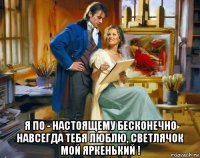  я по - настоящему бесконечно навсегда тебя люблю, светлячок мой яркенький !
