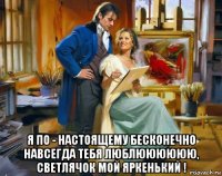  я по - настоящему бесконечно навсегда тебя люблюююююю, светлячок мой яркенький !