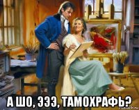  а шо, эээ, тамохрафь?
