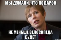 мы думали, что подарок не меньше велосипеда будет