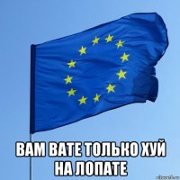  вам вате только хуй на лопате