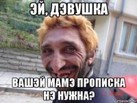 эй, дэвушка вашэй мамэ прописка нэ нужна?
