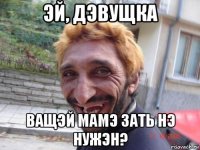 эй, дэвущка ващэй мамэ зать нэ нужэн?