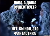 папа, а даша существует? нет, сынок, это фантастика
