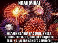 иланочка! желаем солнца на земле, и неба нежно - голубого, любви и радости тебе, и счастья самого земного!