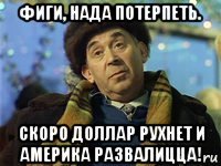 фиги, нада потерпеть. скоро доллар рухнет и америка развалицца!