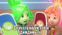  да ну его нахуй этого димдимыча