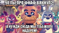 чё ты про фнаф вякнул?! а ну иди сюда мы тебе жопу надерём!
