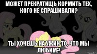 может прекратищь кормить тех, кого не спрашивали? ты хочешь на ужин то, что мы любим?
