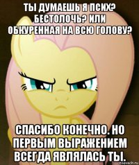 ты думаешь я псих? бестолочь? или обкуренная на всю голову? спасибо конечно. но первым выражением всегда являлась ты.