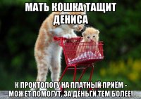 мать кошка тащит дениса к проктологу на платный приём - может помогут, за деньги тем более!