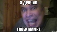 я дрочил твоей мамке