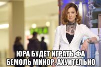  юра будет играть фа бемоль минор. ахуительно