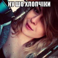 ну шо хлопчiки 