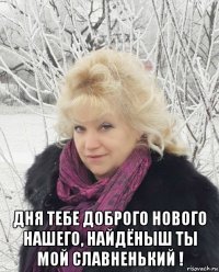  дня тебе доброго нового нашего, найдёныш ты мой славненький !