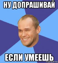 ну допрашивай если умеешь