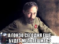  а гонзо сегодня ещё будет мельтешить?