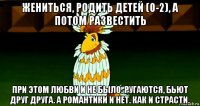 жениться, родить детей (0-2), а потом развестить при этом любви и не было. ругаются, бьют друг друга. а романтики и нет. как и страсти.