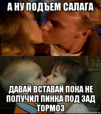 а ну подъем салага давай вставай пока не получил пинка под зад тормоз