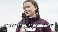  грета на встрече с владимиром путиным