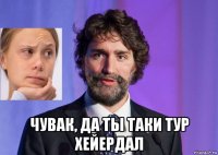  чувак, да ты таки тур хейердал