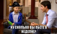  ну сколько вы пьёте в неделю?